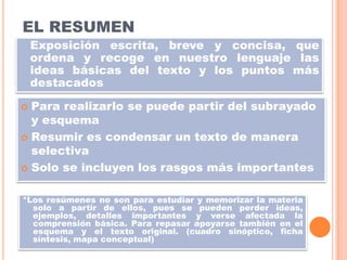 EL RESUMEN
Exposición escrita, breve y concisa, que
ordena y recoge en nuestro lenguaje las
ideas básicas del texto y los puntos más
destacados
Para realizarlo se puede partir del subrayado
y esquema
 Resumir es condensar un texto de manera
selectiva
 Solo se incluyen los rasgos más importantes


*Los resúmenes no son para estudiar y memorizar la materia
solo a partir de ellos, pues se pueden perder ideas,
ejemplos, detalles importantes y verse afectada la
comprensión básica. Para repasar apoyarse también en el
esquema y el texto original. (cuadro sinóptico, ficha
síntesis, mapa conceptual)

 