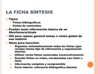 LA FICHA SÍNTESIS


Tipos:
Fichas bibliográficas
 Fichas de contenidos







Pueden tener información básica de un
libro/tema/artículo
Útil para repaso general temas o visión global de
una materia
Ideas para hacerlas:
1.

2.
3.
4.
5.

Organizar sistemáticamente todas las fichas (que
recojan mismo tipo de información y organización
interna)
Utilizar varias fichas numeradas consecutivamente
Guardar fichas en orden, encabezadas con título o
tema
Información completa y comprensible
Parte inferior: referencia bibliográfica (fuente)

 