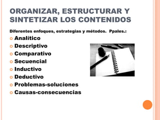 ORGANIZAR, ESTRUCTURAR Y
SINTETIZAR LOS CONTENIDOS
Diferentes enfoques, estrategias y métodos. Ppales.:

Analítico
 Descriptivo
 Comparativo
 Secuencial
 Inductivo
 Deductivo
 Problemas-soluciones
 Causas-consecuencias


 