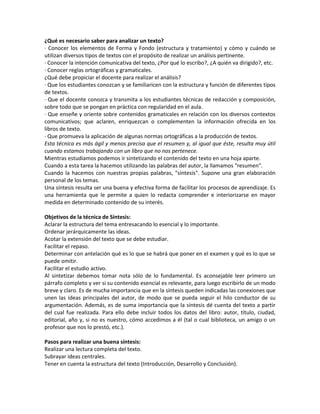 ¿Qué es necesario saber para analizar un texto?
· Conocer los elementos de Forma y Fondo (estructura y tratamiento) y cómo y cuándo se
utilizan diversos tipos de textos con el propósito de realizar un análisis pertinente.
· Conocer la intención comunicativa del texto, ¿Por qué lo escribo?, ¿A quién va dirigido?, etc.
· Conocer reglas ortográficas y gramaticales.
¿Qué debe propiciar el docente para realizar el análisis?
· Que los estudiantes conozcan y se familiaricen con la estructura y función de diferentes tipos
de textos.
· Que el docente conozca y transmita a los estudiantes técnicas de redacción y composición,
sobre todo que se pongan en práctica con regularidad en el aula.
· Que enseñe y oriente sobre contenidos gramaticales en relación con los diversos contextos
comunicativos; que aclaren, enriquezcan o complementen la información ofrecida en los
libros de texto.
· Que promueva la aplicación de algunas normas ortográficas a la producción de textos.
Esta técnica es más ágil y menos precisa que el resumen y, al igual que éste, resulta muy útil
cuando estamos trabajando con un libro que no nos pertenece.
Mientras estudiamos podemos ir sintetizando el contenido del texto en una hoja aparte.
Cuando a esta tarea la hacemos utilizando las palabras del autor, la llamamos "resumen".
Cuando la hacemos con nuestras propias palabras, "síntesis". Supone una gran elaboración
personal de los temas.
Una síntesis resulta ser una buena y efectiva forma de facilitar los procesos de aprendizaje. Es
una herramienta que le permite a quien lo redacta comprender e interiorizarse en mayor
medida en determinado contenido de su interés.
Objetivos de la técnica de Síntesis:
Aclarar la estructura del tema entresacando lo esencial y lo importante.
Ordenar jerárquicamente las ideas.
Acotar la extensión del texto que se debe estudiar.
Facilitar el repaso.
Determinar con antelación qué es lo que se habrá que poner en el examen y qué es lo que se
puede omitir.
Facilitar el estudio activo.
Al sintetizar debemos tomar nota sólo de lo fundamental. Es aconsejable leer primero un
párrafo completo y ver si su contenido esencial es relevante, para luego escribirlo de un modo
breve y claro. Es de mucha importancia que en la síntesis queden indicadas las conexiones que
unen las ideas principales del autor, de modo que se pueda seguir el hilo conductor de su
argumentación. Además, es de suma importancia que la síntesis dé cuenta del texto a partir
del cual fue realizada. Para ello debe incluir todos los datos del libro: autor, título, ciudad,
editorial, año y, si no es nuestro, cómo accedimos a él (tal o cual biblioteca, un amigo o un
profesor que nos lo prestó, etc.).
Pasos para realizar una buena síntesis:
Realizar una lectura completa del texto.
Subrayar ideas centrales.
Tener en cuenta la estructura del texto (Introducción, Desarrollo y Conclusión).
 