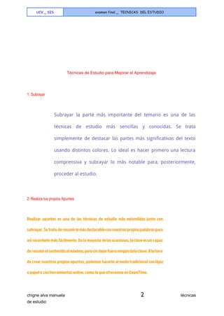  
UCV _ SIS examen final _ TECNICAS DEL ESTUDIO
 
 
 
 
 
 
 
 
 
 
                                        ​  Técnicas de Estudio para Mejorar el Aprendizaje 
  
1: Subrayar 
  
Subrayar la parte más importante del temario es una de las
técnicas de estudio más sencillas y conocidas. Se trata
simplemente de destacar las partes más significativas del texto
usando distintos colores. Lo ideal es hacer primero una lectura
comprensiva y subrayar lo más notable para, posteriormente,
proceder al estudio.
  
2: Realiza tus propios Apuntes 
  
Realizar apuntes es una de las técnicas de estudio más extendidas junto con
subrayar. Se trata deresumirlomásdestacableconnuestraspropiaspalabraspara
así recordarlo más fácilmente. En la mayoría delasocasiones,laclaveessercapaz
deresumirelcontenidoalmáximo,perosindejarfueraningúndatoclave.Alahora
de crear nuestros propios apuntes, podemos hacerlo al modo tradicional conlápiz
o papel o con herramientas online, como la que ofrecemos en ExamTime.
chigne alva manuela​ 2​                                técnicas 
de estudio   
 