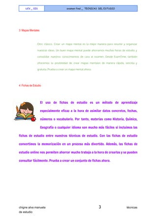  
UCV _ SIS examen final _ TECNICAS DEL ESTUDIO
 
  
3: Mapas Mentales 
  
Otro clásico. Crear un mapa mental es la mejor manera para resumir y organizar
nuestras ideas. Un buen mapa mental puede ahorrarnos muchas horas de estudio y
consolidar nuestros conocimientos de cara al examen. Desde ExamTime, también
ofrecemos la posibilidad de crear mapas mentales de manera rápida, sencilla y
gratuita. Prueba a crear un mapa mental ahora.
  
4: Fichas de Estudio 
  
El uso de fichas de estudio es un método de aprendizaje
especialmente eficaz a la hora de asimilar datos concretos, fechas,
números o vocabulario. Por tanto, materias como Historia, Química,
Geografía o cualquier idioma son mucho más fáciles si incluimos las
fichas de estudio entre nuestras técnicas de estudio. Con las fichas de estudio
convertimos la memorización en un proceso más divertido. Además, las fichas de
estudio online nos permiten ahorrar mucho trabajo a la hora de crearlas y se pueden
consultar fácilmente. Prueba a crear un conjunto de fichas ahora.
chigne alva manuela​ 3​                                técnicas 
de estudio   
 