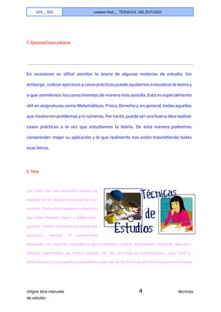  
UCV _ SIS examen final _ TECNICAS DEL ESTUDIO
 
  
5: Ejercicios/Casos prácticos 
En ocasiones es difícil asimilar la teoría de algunas materias de estudio. Sin
embargo, realizar ejercicios y casos prácticos puede ayudarnos a visualizar la teoría y
a que asimilemos los conocimientos de manera más sencilla. Esto es especialmente
útil en asignaturas como Matemáticas, Física, Derecho y, en general, todas aquellas
que involucren problemas y/o números. Por tanto, puede ser una buena idea realizar
casos prácticos a la vez que estudiamos la teoría. De esta manera podremos
comprender mejor su aplicación y lo que realmente nos están trasmitiendo todas
esas letras.
  
6: Tests 
  
Los tests son una excelente manera de
repasar en los días u horas previas a un
examen. Con los tests podemos comprobar
que áreas llevamos mejor y cuáles peor,
para así centrar los esfuerzos donde sea
necesario. Además, si compartimos
exámenes con nuestros compañeros para ponernos a prueba mutuamente, podemos descubrir
detalles importantes que hemos obviado. Por ello, sin duda os recomendamos crear tests e
intercambiarlos con vuestros compañeros como una de las técnicas de estudio previas al examen.
chigne alva manuela​ 4​                                técnicas 
de estudio   
 