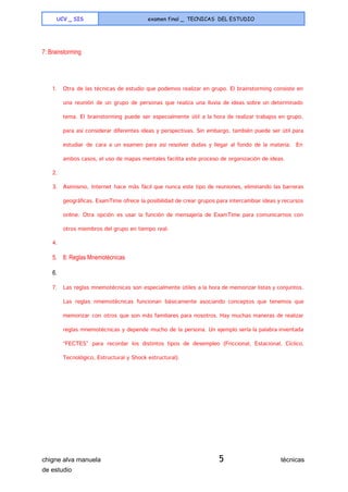  
UCV _ SIS examen final _ TECNICAS DEL ESTUDIO
 
7: Brainstorming 
  
1. Otra de las técnicas de estudio que podemos realizar en grupo. El brainstorming consiste en
una reunión de un grupo de personas que realiza una lluvia de ideas sobre un determinado
tema. El brainstorming puede ser especialmente útil a la hora de realizar trabajos en grupo,
para así considerar diferentes ideas y perspectivas. Sin embargo, también puede ser útil para
estudiar de cara a un examen para así resolver dudas y llegar al fondo de la materia. En
ambos casos, el uso de mapas mentales facilita este proceso de organización de ideas.
2.
3. Asimismo, Internet hace más fácil que nunca este tipo de reuniones, eliminando las barreras
geográficas. ExamTime ofrece la posibilidad de crear grupos para intercambiar ideas y recursos
online. Otra opción es usar la función de mensajería de ExamTime para comunicarnos con
otros miembros del grupo en tiempo real.
4.
5. 8: Reglas Mnemotécnicas 
6.   
7. Las reglas mnemotécnicas son especialmente útiles a la hora de memorizar listas y conjuntos.
Las reglas nmemotécnicas funcionan básicamente asociando conceptos que tenemos que
memorizar con otros que son más familiares para nosotros. Hay muchas maneras de realizar
reglas mnemotécnicas y depende mucho de la persona. Un ejemplo sería la palabra inventada
“FECTES” para recordar los distintos tipos de desempleo (Friccional, Estacional, Cíclico,
Tecnológico, Estructural y Shock estructural).
chigne alva manuela​ 5​                                técnicas 
de estudio   
 