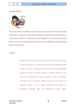  
UCV _ SIS examen final _ TECNICAS DEL ESTUDIO
 
9: Organizar el Estudio 
 
Una de las técnicas de estudio más efectivas pero que a menudo pasamos por alto consiste
“simplemente” en organizar nuestro estudio. Establecer un calendario de estudio teniendo en
cuenta nuestros objetivos y el tiempo que tenemos disponible es el primer paso hacia el éxito.
ExamTime cuenta con una herramienta que te facilita crear tu calendario de estudio de manera
sencilla en pocos minutos.
  
10: Dibujos 
Muchas personas cuentan con una buena memoria visual, por
lo que son capaces de memorizar mejor los conceptos cuando
están asociados a imágenes o dibujos. Por tanto, acompañar
nuestro estudio de estos recursos visuales puede ser una
gran idea, especialmente para asignaturas como Geografía,
Ciencias, Arte o Historia. Otros recursos que ayuda a la
memoria visual son los mapas mentales (ver punto 3).
Recuerda, además, que con ExamTime puedes añadir
chigne alva manuela​ 6​                                técnicas 
de estudio   
 