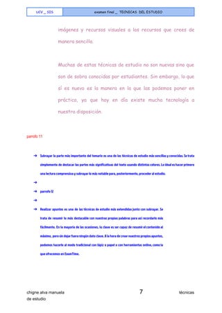  
UCV _ SIS examen final _ TECNICAS DEL ESTUDIO
 
imágenes y recursos visuales a los recursos que crees de
manera sencilla.
Muchas de estas técnicas de estudio no son nuevas sino que
son de sobra conocidas por estudiantes. Sin embargo, lo que
sí es nuevo es la manera en la que las podemos poner en
práctica, ya que hoy en día existe mucha tecnología a
nuestra disposición.
 
parrofo 11 
  
➔ Subrayar la parte más importante del temario es una de las técnicas de estudio más sencillas y conocidas. Se trata
simplemente de destacar las partes más significativas del texto usando distintos colores. Lo ideal es hacer primero
una lectura comprensiva y subrayar lo más notable para, posteriormente, proceder al estudio.
➔
➔ parrofo 12
➔
➔ Realizar apuntes es una de las técnicas de estudio más extendidas junto con subrayar. Se
trata de resumir lo más destacable con nuestras propias palabras para así recordarlo más
fácilmente. En la mayoría de las ocasiones, la clave es ser capaz de resumir el contenido al
máximo, pero sin dejar fuera ningún dato clave. A la hora de crear nuestros propios apuntes,
podemos hacerlo al modo tradicional con lápiz o papel o con herramientas online, como la
que ofrecemos en ExamTime.
 
chigne alva manuela​ 7​                                técnicas 
de estudio   
 