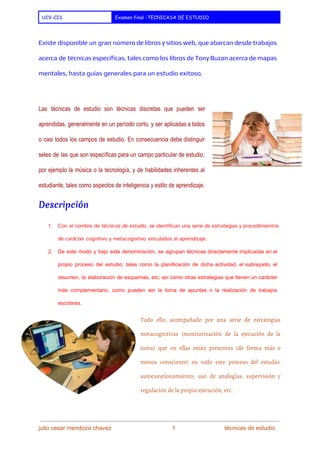  
UCV-CIS Examen final -TECNICASA DE ESTUDIO
 
Existe disponible un gran número de libros y sitios web, que abarcan desde trabajos
acerca de técnicas específicas, tales como los libros de ​Tony Buzan acerca de ​mapas
mentales​, hasta guías generales para un estudio exitoso.
 
Las técnicas de estudio son técnicas discretas que pueden ser                   
aprendidas, generalmente en un período corto, y ser aplicadas a todos                     
o casi todos los campos de estudio. En consecuencia debe distinguir                     
seles de las que son específicas para un campo particular de estudio,                       
por ejemplo la música o la tecnología, y de habilidades inherentes al                       
estudiante, tales como aspectos de ​inteligencia​ y ​estilo de aprendizaje​. 
Descripción
1. Con el nombre de ​técnicas de estudio​, se identifican una serie de estrategias y procedimientos
de carácter ​cognitivo​y ​metacognitivo​vinculados al ​aprendizaje​.
2. De este modo y bajo esta denominación, se agrupan técnicas directamente implicadas en el                           
propio proceso del estudio; tales como la ​planificación de dicha actividad, el ​subrayado​, el                           
resumen​, la elaboración de ​esquemas​, etc; así como otras estrategias que tienen un carácter                           
más complementario, como pueden ser la toma de ​apuntes o la realización de ​trabajos                           
escolares​. 
Todo ello, acompañado por una serie de estrategias
metacognitivas (monitorización de la ejecución de la
tarea) que en ellas están presentes (de forma más o
menos consciente) en todo este proceso del estudio:
autocuestionamiento​, uso de ​analogías​, supervisión y
regulación de la propia ejecución, etc.
julio cesar mendoza chavez    ​                             ​    1   ​                           ​técnicas de estudio 
 