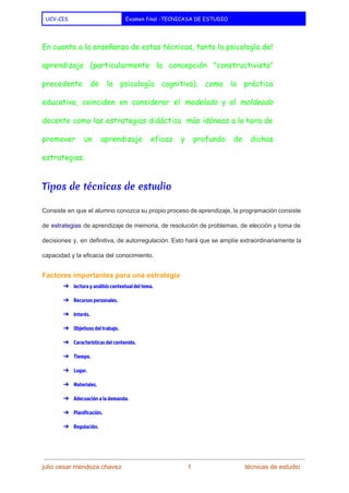  
UCV-CIS Examen final -TECNICASA DE ESTUDIO
 
En cuanto a la enseñanza de estas técnicas, tanto la ​psicología del
aprendizaje (particularmente la concepción "​constructivista​"
procedente de la ​psicología cognitiva​), como la práctica
educativa, coinciden en considerar el ​modelado y el ​moldeado
docente como las estrategias ​didáctic​a más idóneas a la hora de
promover un aprendizaje eficaz y profundo de dichas
estrategias.
Tipos de técnicas de estudio
Consiste en que el alumno conozca su propio proceso de aprendizaje, la programación consiste                           
de ​estrategias de aprendizaje de memoria, de resolución de problemas, de elección y toma de                             
decisiones y, en definitiva, de autorregulación. Esto hará que se amplíe extraordinariamente la                         
capacidad y la eficacia del conocimiento. 
Factores importantes para una estrategia 
➔ lectura y análisis contextual del tema.
➔ Recursos personales.
➔ Interés.
➔ Objetivos del trabajo.
➔ Características del contenido.
➔ Tiempo.
➔ Lugar.
➔ Materiales.
➔ Adecuación a la demanda.
➔ Planificación.
➔ Regulación.
julio cesar mendoza chavez    ​                             ​    1   ​                           ​técnicas de estudio 
 