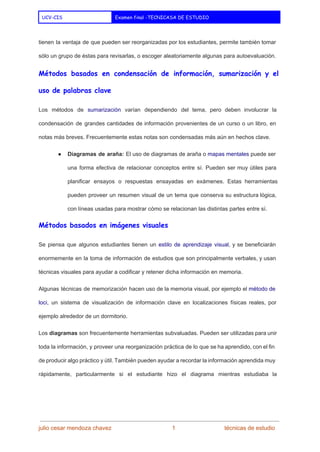  
UCV-CIS Examen final -TECNICASA DE ESTUDIO
 
tienen la ventaja de que pueden ser reorganizadas por los estudiantes, permite también tomar                           
sólo un grupo de éstas para revisarlas, o escoger aleatoriamente algunas para autoevaluación. 
Métodos basados en condensación de información, sumarización y el
uso de palabras clave
Los métodos de ​sumarización varían dependiendo del tema, pero deben involucrar la                       
condensación de grandes cantidades de información provenientes de un curso o un libro, en                           
notas más breves. Frecuentemente estas notas son condensadas más aún en hechos clave. 
● Diagramas de araña: El uso de diagramas de araña o ​mapas mentales puede ser                           
una forma efectiva de relacionar conceptos entre sí. Pueden ser muy útiles para                         
planificar ensayos o respuestas ensayadas en exámenes. Estas herramientas                 
pueden proveer un resumen visual de un tema que conserva su estructura lógica,                         
con líneas usadas para mostrar cómo se relacionan las distintas partes entre sí. 
Métodos basados en imágenes visuales
Se piensa que algunos estudiantes tienen un ​estilo de aprendizaje ​visual​, y se beneficiarán                           
enormemente en la toma de información de estudios que son principalmente verbales, y usan                           
técnicas visuales para ayudar a codificar y retener dicha información en memoria. 
Algunas técnicas de memorización hacen uso de la memoria visual, por ejemplo el ​método de                             
loci​, un sistema de visualización de información clave en localizaciones físicas reales, por                         
ejemplo alrededor de un dormitorio. 
Los ​diagramas son frecuentemente herramientas subvaluadas. Pueden ser utilizadas para unir                     
toda la información, y proveer una reorganización práctica de lo que se ha aprendido, con el fin                                 
de producir algo práctico y útil. También pueden ayudar a recordar la información aprendida muy                             
rápidamente, particularmente si el estudiante hizo el diagrama mientras estudiaba la                     
julio cesar mendoza chavez    ​                             ​    1   ​                           ​técnicas de estudio 
 