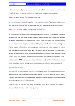  
UCV-CIS Examen final -TECNICASA DE ESTUDIO
 
información. Las imágenes pueden ser transferidas a ​flash cards que son herramientas de                         
revisión de último minuto muy efectivas, en vez de releer cualquier material escrito. 
Métodos basados en acrónimos y nemotecnias 
Un ​nemónico es un método de organizar y memorizar ​información​. Algunos usan ​acrónimos o                           
una frase o hecho simple como un desencadenante para una lista más larga de información. 
Métodos basados en estrategias de exámenes
El método ​Black­Red­Green (desarrollado a través del Royal Literary Fund) ayuda al estudiante                         
a asegurarse que cada aspecto de la pregunta planteada haya sido considerado, tanto en                           
exámenes como en ensayos.​5
El estudiante subraya partes relevantes de la pregunta usando                         
tres colores separados (o algún equivalente) ​BLA​ck, negro, se refiere a instrucciones obligadas                         
(inglés: ​bla​tant​, asfixiante), por ejemplo algo que específicamente indica que debe ser hecho;                         
una directiva o una instrucción obvia. ​RE​d, rojo, es un Punto de ​RE​ferencia o información de                               
ingreso ​RE​querida de algún tipo, generalmente relacionada con definiciones, términos, autores                     
citados, teoría, etc. (a los que se refiere explícitamente o se implica fuertemente).​GRE​en, verde,                           
relacionado con ​GRE​mlins, que son señales sutiles que puede olvidarse fácilmente, o una luz                           
verde que dé una pista de cómo proceder, o dónde hacer un énfasis en las respuestas ​[1]​. 
Comprensión de textos 
La mayoría de los autores utilizan el término ​metodología al hacer referencia a las distintas fases                               
y estrategias de diversa índole puestas en juego al llevar a cabo una sesión de estudio; puede                                 
utilizarse la expresión ​proceso para entender que dicha tarea se caracteriza fundamentalmente                       
por su carácter secuencial o procedimental. 
En todo caso, un esquema que refleje los distintos pasos de la actividad, así como sus                               
correspondientes técnicas podría ser el siguiente: 
 
julio cesar mendoza chavez    ​                             ​    1   ​                           ​técnicas de estudio 
 