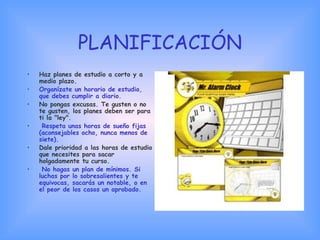 PLANIFICACIÓN
• Haz planes de estudio a corto y a
medio plazo.
• Organízate un horario de estudio,
que debes cumplir a diario.
• No pongas excusas. Te gusten o no
te gusten, los planes deben ser para
ti la "ley".
• Respeta unas horas de sueño fijas
(aconsejables ocho, nunca menos de
siete).
• Dale prioridad a las horas de estudio
que necesites para sacar
holgadamente tu curso.
• No hagas un plan de mínimos. Si
luchas por lo sobresalientes y te
equivocas, sacarás un notable, o en
el peor de los casos un aprobado.
 