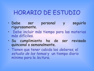 HORARIO DE ESTUDIO
• Debe ser personal y seguirlo
rigurosamente.
• Debe incluir más tiempo para las materias
más difíciles.
• Su cumplimiento ha de ser revisado
quincenal o semanalmente.
• Tienen que tener cabida los deberes, el
estudio de los temas y un tiempo diario
mínimo para la lectura.
 