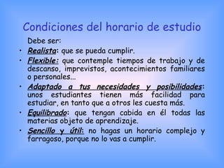 Condiciones del horario de estudio
Debe ser:
• Realista: que se pueda cumplir.
• Flexible: que contemple tiempos de trabajo y de
descanso, imprevistos, acontecimientos familiares
o personales...
• Adaptado a tus necesidades y posibilidades:
unos estudiantes tienen más facilidad para
estudiar, en tanto que a otros les cuesta más.
• Equilibrado: que tengan cabida en él todas las
materias objeto de aprendizaje.
• Sencillo y útil: no hagas un horario complejo y
farragoso, porque no lo vas a cumplir.
 