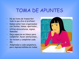 TOMA DE APUNTES
• No se trata de transcribir
todo lo que dice el profesor.
• Deben estar bien organizados:
con fechas, temas, apartados...
• Utiliza abreviaturas, signos,
llamadas.
• Deja espacios en blanco para
completar, hacer anotaciones...
• Se revisan y completan cada
día.
• Adaptados a cada asignatura,
pero imprescindibles en todas.
 