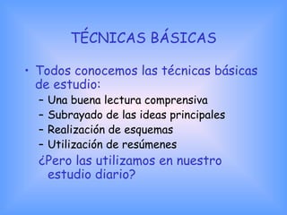 TÉCNICAS BÁSICAS
• Todos conocemos las técnicas básicas
de estudio:
– Una buena lectura comprensiva
– Subrayado de las ideas principales
– Realización de esquemas
– Utilización de resúmenes
¿Pero las utilizamos en nuestro
estudio diario?
 