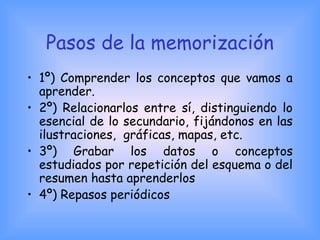 Pasos de la memorización
• 1º) Comprender los conceptos que vamos a
aprender.
• 2º) Relacionarlos entre sí, distinguiendo lo
esencial de lo secundario, fijándonos en las
ilustraciones, gráficas, mapas, etc.
• 3º) Grabar los datos o conceptos
estudiados por repetición del esquema o del
resumen hasta aprenderlos
• 4º) Repasos periódicos
 
