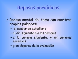 Repasos periódicos
• Repaso mental del tema con nuestras
propias palabras:
– al acabar de estudiarlo
– al día siguiente o a los dos días
– a la semana siguiente, y en semanas
sucesivas
– y en vísperas de la evaluación
 