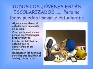 TODOS LOS JÓVENES ESTÁN
ESCOLARIZADOS........Pero no
todos pueden llamarse estudiantes
• Algunos consideran el
estudio poco relevante
en su vida.
• Carecen de motivación
porque no estudian por
propia voluntad.
• Les faltan hábitos de
estudio que no
adquirieron en su
momento.
• Desconocen las técnicas
sencillas que facilitan el
trabajo de estudiar
 