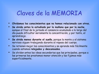 Claves de la MEMORIA
 Olvidamos los conocimientos que no hemos relacionado con otros.
 Se olvida antes lo estudiado por la mañana que por la noche,
aunque al final de la jornada el cansancio acumulado a lo largo del
día puede dificultar seriamente la concentración, y por tanto, el
aprendizaje.
 Se olvida menos durante el sueño, porque la mente y el sistema
nervioso siguen trabajando durante el reposo del cuerpo.
 Se retienen mejor los conocimientos y se aprende más fácilmente
cuando estamos relajados y descansados.
 Se olvidan antes las ideas secundarias que las principales, porque a
las primeras les prestamos menor atención y las fijamos más
superficialmente.
    
 