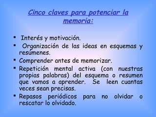 Cinco claves para potenciar la
memoria:
  Interés y motivación.
 Organización de las ideas en esquemas y
resúmenes.
 Comprender antes de memorizar.
 Repetición mental activa (con nuestras
propias palabras) del esquema o resumen
que vamos a aprender. Se leen cuantas
veces sean precisas.
 Repasos periódicos para no olvidar o
rescatar lo olvidado.
 