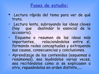 Fases de estudio:
 
 Lectura rápida del tema para ver de qué
trata.
• Lectura lenta, subrayando las ideas claves
(hay que deslindar lo esencial de lo
accesorio).
• Esquema o resumen de las ideas más
importantes, relacionándolas entre sí,
formando redes conceptuales y extrayendo
sus causas, consecuencias y conclusiones.
• Aprendizaje de los contenidos (esquemas o
resúmenes), sea leyéndolos varias veces,
sea recitándolos como si se explicasen a
otro, repasándolos en orden distinto,....
 