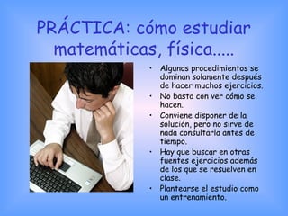 PRÁCTICA: cómo estudiar
matemáticas, física.....
• Algunos procedimientos se
dominan solamente después
de hacer muchos ejercicios.
• No basta con ver cómo se
hacen.
• Conviene disponer de la
solución, pero no sirve de
nada consultarla antes de
tiempo.
• Hay que buscar en otras
fuentes ejercicios además
de los que se resuelven en
clase.
• Plantearse el estudio como
un entrenamiento.
 