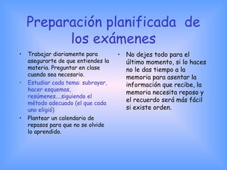 Preparación planificada de
los exámenes
• Trabajar diariamente para
asegurarte de que entiendes la
materia. Preguntar en clase
cuando sea necesario.
• Estudiar cada tema: subrayar,
hacer esquemas,
resúmenes....siguiendo el
método adecuado (el que cada
uno eligió)
• Plantear un calendario de
repasos para que no se olvide
lo aprendido.
• No dejes todo para el
último momento, si lo haces
no le das tiempo a la
memoria para asentar la
información que recibe, la
memoria necesita reposo y
el recuerdo será más fácil
si existe orden.
 