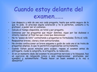 Cuando estoy delante del
examen......
• Lee despacio y más de una vez cada pregunta, hasta que estés seguro de lo
que te pide. Si precisas alguna aclaración y te lo permiten, consulta a tu
profesor, a poder ser al comienzo.
• Calcula el tiempo disponible, en total y por pregunta.
• Comienza por las preguntas que mejor domines, sigue por las dudosas e
intenta resolver al final las que crees que desconoces.
• No te "pases de listo" contestando a preguntas no formuladas. Evita el rollo.
• Respuestas breves, claras y bien estructuradas.
• No olvides confeccionar un breve esquema o guión de cada una si se trata de
preguntas amplias, lo que te permitirá organizarlas correctamente.
• Cuando falten pocos minutos para acabar, repasa el examen antes de
entregarlo. Cuida la caligrafía, la ortografía, la redacción...
• Si en un momento dado del examen te encuentras nervioso y te bloqueas, haz
un ejercicio de relajación (cinco o seis respiraciones profundas, por
ejemplo) y automotívate: "Puedo hacer un buen examen y lo voy a
demostrar”.
 