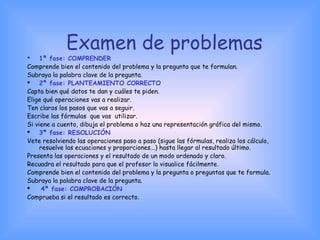 Examen de problemas
 1ª fase: COMPRENDER
Comprende bien el contenido del problema y la pregunta que te formulan.
Subraya la palabra clave de la pregunta. 
 2ª fase: PLANTEAMIENTO CORRECTO 
Capta bien qué datos te dan y cuáles te piden.
Elige qué operaciones vas a realizar.
Ten claros los pasos que vas a seguir.
Escribe las fórmulas que vas utilizar.
Si viene a cuento, dibuja el problema o haz una representación gráfica del mismo.
 3ª fase: RESOLUCIÓN
Vete resolviendo las operaciones paso a paso (sigue las fórmulas, realiza los cálculo,
resuelve las ecuaciones y proporciones...) hasta llegar al resultado último.
Presenta las operaciones y el resultado de un modo ordenado y claro.
Recuadra el resultado para que el profesor lo visualice fácilmente.
Comprende bien el contenido del problema y la pregunta o preguntas que te formula.
Subraya la palabra clave de la pregunta. 
  4ª fase: COMPROBACIÓN
Comprueba si el resultado es correcto. 
 