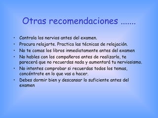 Otras recomendaciones .......
• Controla los nervios antes del examen.
• Procura relajarte. Practica las técnicas de relajación.
• No te comas los libros inmediatamente antes del examen
• No hables con los compañeros antes de realizarlo, te
parecerá que no recuerdas nada y aumentará tu nerviosismo.
• No intentes comprobar si recuerdas todos los temas,
concéntrate en lo que vas a hacer.
• Debes dormir bien y descansar lo suficiente antes del
examen
 