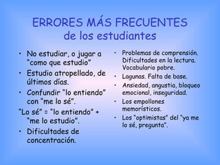 ERRORES MÁS FRECUENTES
de los estudiantes
• No estudiar, o jugar a
“como que estudio”
• Estudio atropellado, de
últimos días.
• Confundir “lo entiendo”
con “me lo sé”.
“Lo sé” = “lo entiendo” +
“me lo estudio”.
• Dificultades de
concentración.
• Problemas de comprensión.
Dificultades en la lectura.
Vocabulario pobre.
• Lagunas. Falta de base.
• Ansiedad, angustia, bloqueo
emocional, inseguridad.
• Los empollones
memorísticos.
• Los “optimistas” del “ya me
lo sé, pregunta”.
 