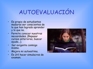 AUTOEVALUACIÓN
• Es propio de estudiantes
maduros ser conscientes de
lo que han logrado aprender
y lo que no.
• Permite conocer nuestras
necesidades. (Repasar
cursos anteriores, buscar
ayuda...).
• Ser exigente conmigo
mismo.
• Mejora mi autoestima.
• Es útil hacer simulacros de
examen.
 