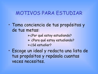 MOTIVOS PARA ESTUDIAR
• Toma conciencia de tus propósitos y
de tus metas:
» ¿Por qué estoy estudiando?
» ¿Para qué estoy estudiando?
» ¿Sé estudiar?
• Escoge un ideal y redacta una lista de
tus propósitos y repásala cuantas
veces necesites.
 