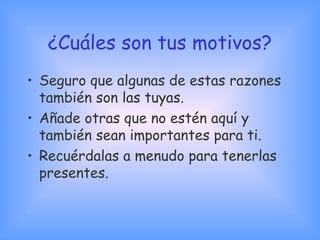 ¿Cuáles son tus motivos?
• Seguro que algunas de estas razones
también son las tuyas.
• Añade otras que no estén aquí y
también sean importantes para ti.
• Recuérdalas a menudo para tenerlas
presentes.
 