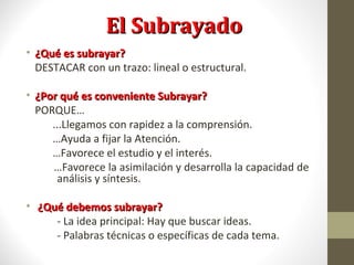 El SubrayadoEl Subrayado
• ¿Qué es subrayar?¿Qué es subrayar?
DESTACAR con un trazo: lineal o estructural.
• ¿Por qué es conveniente Subrayar?¿Por qué es conveniente Subrayar?
PORQUE…
...Llegamos con rapidez a la comprensión.
…Ayuda a fijar la Atención.
…Favorece el estudio y el interés.
…Favorece la asimilación y desarrolla la capacidad de
análisis y síntesis.
• ¿Qué debemos subrayar?¿Qué debemos subrayar?
- La idea principal: Hay que buscar ideas.
- Palabras técnicas o específicas de cada tema.
 