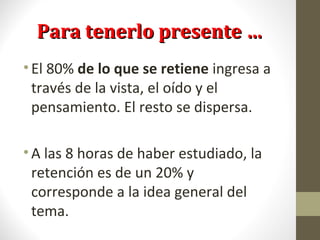 Para tenerlo presente …Para tenerlo presente …
•El 80% de lo que se retiene ingresa a
través de la vista, el oído y el
pensamiento. El resto se dispersa.
•A las 8 horas de haber estudiado, la
retención es de un 20% y
corresponde a la idea general del
tema.
 