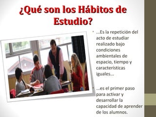 ¿Qué son los Hábitos de¿Qué son los Hábitos de
Estudio?Estudio?
• ...Es la repetición del
acto de estudiar
realizado bajo
condiciones
ambientales de
espacio, tiempo y
características
iguales...
• ...es el primer paso
para activar y
desarrollar la
capacidad de aprender
de los alumnos.
 