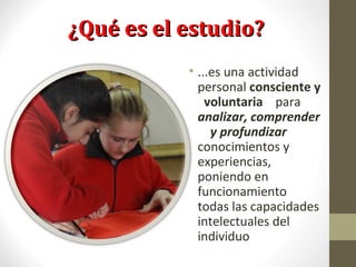 ¿Qué es el estudio?¿Qué es el estudio?
• ...es una actividad
personal consciente y
voluntaria para
analizar, comprender
y profundizar
conocimientos y
experiencias,
poniendo en
funcionamiento
todas las capacidades
intelectuales del
individuo
 