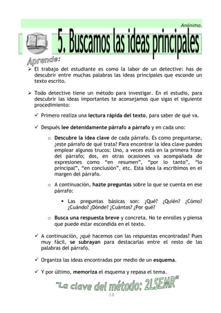 Anónimo.
 El trabajo del estudiante es como la labor de un detective: has de
descubrir entre muchas palabras las ideas principales que esconde un
texto escrito.
 Todo detective tiene un método para investigar. En el estudio, para
descubrir las ideas importantes te aconsejamos que sigas el siguiente
procedimiento:
 Primero realiza una lectura rápida del texto, para saber de qué va.
 Después lee detenidamente párrafo a párrafo y en cada uno:
o Descubre la idea clave de cada párrafo. Es como preguntarse,
¿este párrafo de qué trata? Para encontrar la idea clave puedes
emplear algunos trucos: Uno, a veces está en la primera frase
del párrafo; dos, en otras ocasiones va acompañada de
expresiones como “en resumen”, “por lo tanto”, “lo
principal”, “en conclusión”, etc. Esta idea la escribimos en el
margen del párrafo.
o A continuación, hazte preguntas sobre lo que se cuenta en ese
párrafo:
 Las preguntas básicas son: ¿Qué? ¿Quién? ¿Cómo?
¿Cuándo? ¿Dónde? ¿Cuántos? ¿Por qué?
o Busca una respuesta breve y concreta. No te enrolles y piensa
que puede estar escondida en el texto.
 A continuación, ¿qué hacemos con las respuestas encontradas? Pues
muy fácil, se subrayan para destacarlas entre el resto de las
palabras del párrafo.
 Organiza las ideas encontradas por medio de un esquema.
 Y por último, memoriza el esquema y repasa el tema.
10
 