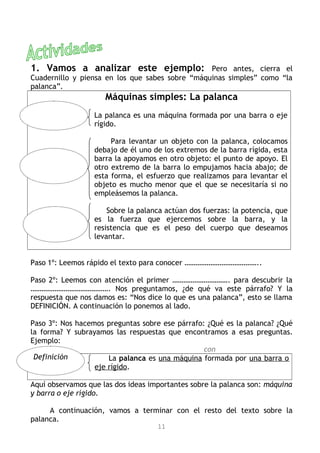 1. Vamos a analizar este ejemplo: Pero antes, cierra el
Cuadernillo y piensa en los que sabes sobre “máquinas simples” como “la
palanca”.
Máquinas simples: La palanca
La palanca es una máquina formada por una barra o eje
rígido.
Para levantar un objeto con la palanca, colocamos
debajo de él uno de los extremos de la barra rígida, esta
barra la apoyamos en otro objeto: el punto de apoyo. El
otro extremo de la barra lo empujamos hacia abajo; de
esta forma, el esfuerzo que realizamos para levantar el
objeto es mucho menor que el que se necesitaría si no
empleásemos la palanca.
Sobre la palanca actúan dos fuerzas: la potencia, que
es la fuerza que ejercemos sobre la barra, y la
resistencia que es el peso del cuerpo que deseamos
levantar.
Paso 1º: Leemos rápido el texto para conocer …………………………………..
Paso 2º: Leemos con atención el primer …………………………. para descubrir la
……………………………………. Nos preguntamos, ¿de qué va este párrafo? Y la
respuesta que nos damos es: “Nos dice lo que es una palanca”, esto se llama
DEFINICIÓN. A continuación lo ponemos al lado.
Paso 3º: Nos hacemos preguntas sobre ese párrafo: ¿Qué es la palanca? ¿Qué
la forma? Y subrayamos las respuestas que encontramos a esas preguntas.
Ejemplo:
con
La palanca es una máquina formada por una barra o
eje rígido.
Aquí observamos que las dos ideas importantes sobre la palanca son: máquina
y barra o eje rígido.
A continuación, vamos a terminar con el resto del texto sobre la
palanca.
11
Definición
 
