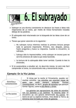  Subrayar es una técnica consistente en destacar las frases o ideas más
importantes de un texto, por medio de líneas horizontales trazadas
debajo de las palabras.
 El subrayado está relacionado con la búsqueda de las ideas clave de un
texto.
 Tienes que poner atención en lo siguiente:
o No subrayes nunca mientras realizas la primera lectura porque
todo te parecerá importante. Primero, lee; después, piensa,
hazte preguntas y busca su respuesta. Cuando la encuentre, la
subrayas.
o Subraya sólo lo imprescindible, evita subrayar en exceso pues no
serviría entonces de nada lo que estás haciendo.
o La lectura de lo subrayado debe tener sentido. Cuando lo lees lo
entiendes.
 Si te acostumbras a estudiar así, te aburrirás menos, te será más fácil
comprender el tema, te concentrarás más y memorizarás mejor.
Ejemplo: En la Vía Láctea
Si miras por la noche el firmamento, puedes ver
muchas estrellas. Las estrellas son enormes masas de
gases que están siempre ardiendo. Forman
constelaciones, es decir, grupos de estrellas que parecen
formar figuras, como la Osa Menor u Orión.
Las galaxias son agrupaciones de miles de estrellas
con sus planetas y sus satélites. El Sistema Solar se
encuentra en una galaxia denominada Vía Láctea. Se
llama así por su aspecto lechoso, vista desde la Tierra. El
Universo está formado por miles de galaxias.
13
La Vía Láctea
Estrellas y
constelaciones
 