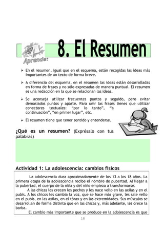  En el resumen, igual que en el esquema, están recogidas las ideas más
importantes de un texto de forma breve.
 A diferencia del esquema, en el resumen las ideas están desarrolladas
en forma de frases y no sólo expresadas de manera puntual. El resumen
es una redacción en la que se relacionan las ideas.
 Se aconseja utilizar frecuentes puntos y seguido, pero evitar
demasiados puntos y aparte. Para unir las frases tienes que utilizar
conectores textuales: “por lo tanto”, “a
continuación”, “en primer lugar”, etc.
 El resumen tiene que tener sentido y entenderse.
¿Qué es un resumen? (Exprésalo con tus
palabras)
Actividad 1: La adolescencia: cambios físicos
La adolescencia dura aproximadamente de los 13 a los 18 años. La
primera etapa de la adolescencia recibe el nombre de pubertad. Al llegar a
la pubertad, el cuerpo de la niña y del niño empieza a transformarse.
A las chicas les crecen los pechos y les nace vello en las axilas y en el
pubis. A los chicos les cambia la voz, que se hace más grave, les sale vello
en el pubis, en las axilas, en el tórax y en las extremidades. Sus músculos se
desarrollan de forma distinta que en las chicas y, más adelante, les crece la
barba.
El cambio más importante que se produce en la adolescencia es que
18
 