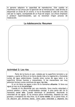 la persona adquiere la capacidad de reproducirse. Este cambio se
manifiesta en las chicas por la aparición de la menstruación: cada 28 días se
desprende un óvulo de un ovario; si no es fecundado al cabo de unos días
sale por la vagina, acompañado de un flujo de sangre. Los chicos empiezan
a producir espermatozoides, que no necesitan ningún proceso de
maduración.
La Adolescencia: Resumen
Actividad 2: Los ríos
Parte de la lluvia al caer, resbala por la superficie terrestre y se
evapora, y parte se filtra en la tierra dando vida a la vegetación y formando
cursos de agua subterráneos. Cuando estos cursos de agua salen a la
superficie forman fuentes y manantiales. Si los manantiales son muy
potentes forman cursos continuos de agua: los ríos.
Si un río lleva sus aguas a otro río lo llamamos afluente. Si lleva sus
aguas al mar es el río principal.
Cuando el río desciende por una montaña, lleva mucha velocidad y
arranca piedras y tierra, arrastrándolas consigo. A esta parte del río la
llamamos curso alto. Cuando disminuye la pendiente, desciendo la
velocidad de las aguas. El río arranca pocos materiales, deposita los más
gruesos y transporta los más finos. Es el curso medio. En su parte final, el
río discurre por terrenos llanos. Lleva poca velocidad y deposita los
19
 