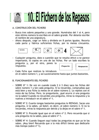 A. CONSTRUCCIÓN DEL FICHERO
- Busca tres sobres pequeños y uno grande. Numéralos del 1 al 4, pero
este último número lo escribes en el sobre grande. Por delante escribe
el nombre de una asignatura.
- Ahora después, coge un folio y divídelo en 8 partes iguales. Recorta
cada parte y fabrica suficientes fichas, por lo menos cincuenta.
- Cualquier pregunta, dato o cuestión que te resulta difícil o te parece
importante, lo copias en una de las fichas. Por un lado escribes la
pregunta y, por el otro, pones la
respuesta.
- Cada ficha que realices la introduces
en el sobre número 1, y así sucesivamente hasta que juntes bastantes.
B. FUNCIONAMIENTO DEL FICHERO
- SOBRE Nº 1: De vez en cuando (cada 2 ó 3 días) saca las fichas del
sobre número 1 y lee cada pregunta. Si la recuerdas, compruebas que
está bien y esa ficha la metes en el sobre número 2. Lo repites con el
resto de las fichas. Pero, te preguntarás, ¿qué ocurre si una pregunta
no la sabes? Cuando no recuerdes una pregunta, miras la respuesta y la
vuelves a introducir en el sobre nº 1.
- SOBRE Nº 2: Cuanto tengas bastantes preguntas lo REPASAS. Sacas una
pregunta, si la sabes, ¡al bote!, es decir, al sobre número 3. Si no la
recuerdas, miras la respuesta por detrás y la dejas en el sobre nº 1.
- SOBRE Nº 3: Procede igual que en el sobre nº 2. Pero recuerda que si
una pregunta no la sabes, pasa al sobre nº 1.
- SOBRE Nº 4: Cuando lleguen aquí todas las preguntas es que ya te las
sabes. ¡Muy bien! Recuerda que a lo más difícil tienes que dedicarle
más tiempo (sobre nº 1).
Sociales
 