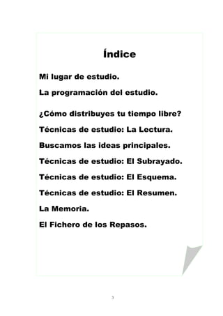 3
Índice
Mi lugar de estudio.
La programación del estudio.
¿Cómo distribuyes tu tiempo libre?
Técnicas de estudio: La Lectura.
Buscamos las ideas principales.
Técnicas de estudio: El Subrayado.
Técnicas de estudio: El Esquema.
Técnicas de estudio: El Resumen.
La Memoria.
El Fichero de los Repasos.
 