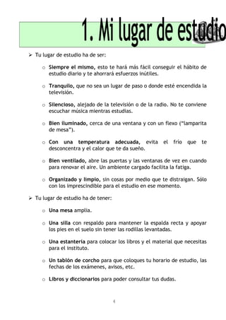 Tu lugar de estudio ha de ser:
o Siempre el mismo, esto te hará más fácil conseguir el hábito de
estudio diario y te ahorrará esfuerzos inútiles.
o Tranquilo, que no sea un lugar de paso o donde esté encendida la
televisión.
o Silencioso, alejado de la televisión o de la radio. No te conviene
escuchar música mientras estudias.
o Bien iluminado, cerca de una ventana y con un flexo (“lamparita
de mesa”).
o Con una temperatura adecuada, evita el frío que te
desconcentra y el calor que te da sueño.
o Bien ventilado, abre las puertas y las ventanas de vez en cuando
para renovar el aire. Un ambiente cargado facilita la fatiga.
o Organizado y limpio, sin cosas por medio que te distraigan. Sólo
con los imprescindible para el estudio en ese momento.
 Tu lugar de estudio ha de tener:
o Una mesa amplia.
o Una silla con respaldo para mantener la espalda recta y apoyar
los pies en el suelo sin tener las rodillas levantadas.
o Una estantería para colocar los libros y el material que necesitas
para el instituto.
o Un tablón de corcho para que coloques tu horario de estudio, las
fechas de los exámenes, avisos, etc.
o Libros y diccionarios para poder consultar tus dudas.
4
 