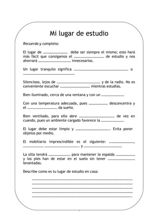 5
Mi lugar de estudio
Recuerda y completa:
El lugar de ……………………… debe ser siempre el mismo; esto hará
más fácil que consigamos el …………………………… de estudio y nos
ahorrará ……………………………… innecesarios.
Un lugar tranquilo significa …………………………………………………… o
…………………………………………………
Silencioso, lejos de ………………………………………… y de la radio. No es
conveniente escuchar …………………………… mientras estudias.
Bien iluminado, cerca de una ventana y con un …………………….
Con una temperatura adecuada, pues ………………… desconcentra y
el …………………………… da sueño.
Bien ventilado, para ello abre ………………………………… de vez en
cuando, pues un ambiente cargado favorece la …………………….
El lugar debe estar limpio y ……………………………….. Evita poner
objetos por medio.
El mobiliario imprescindible es el siguiente: ………………………,
…………………, ……………………………….. y ……………………………………
La silla tendrá …………………… para mantener la espalda …………………
y los pies han de estar en el suelo sin tener …………………………
levantadas.
Describe como es tu lugar de estudio en casa:
…………………………………………………………………………………………………
…………………………………………………………………………………………………
…………………………………………………………………………………………………
…………………………………………………………………………………………………
………………………………………………………………………………………………..
 