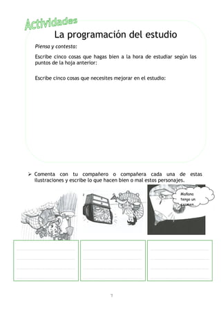  Comenta con tu compañero o compañera cada una de estas
ilustraciones y escribe lo que hacen bien o mal estos personajes.
7
La programación del estudio
Piensa y contesta:
Escribe cinco cosas que hagas bien a la hora de estudiar según los
puntos de la hoja anterior:
Escribe cinco cosas que necesites mejorar en el estudio:
…………………………………………………………
…………………………………………………………
…………………………………………………………
…………………………………………………………
Mañana
tengo un
examen…
…………………………………………………………
…………………………………………………………
…………………………………………………………
…………………………………………………………
…………………………………………………………
…………………………………………………………
…………………………………………………………
…………………………………………………………
 