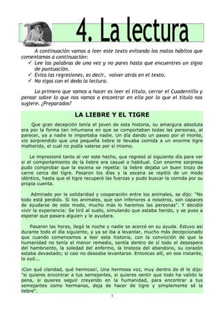 A continuación vamos a leer este texto evitando los malos hábitos que
comentamos a continuación:
 Lee las palabras de una vez y no pares hasta que encuentres un signo
de puntuación.
 Evita las regresiones, es decir, volver atrás en el texto.
 No sigas con el dedo la lectura.
Lo primero que vamos a hacer es leer el título, cerrar el Cuadernillo y
pensar sobre lo que nos vamos a encontrar en ella por lo que el título nos
sugiere. ¿Preparados?
LA LIEBRE Y EL TIGRE
Que gran decepción tenía el joven de esta historia, su amargura absoluta
era por la forma tan inhumana en que se comportaban todas las personas, al
parecer, ya a nadie le importaba nadie. Un día dando un paseo por el monte,
vio sorprendido que una pequeña liebre le llevaba comida a un enorme tigre
malherido, el cual no podía valerse por sí mismo.
Le impresionó tanto al ver este hecho, que regresó al siguiente día para ver
si el comportamiento de la liebre era casual o habitual. Con enorme sorpresa
pudo comprobar que la escena se repetía: la liebre dejaba un buen trozo de
carne cerca del tigre. Pasaron los días y la escena se repitió de un modo
idéntico, hasta que el tigre recuperó las fuerzas y pudo buscar la comida por su
propia cuenta.
Admirado por la solidaridad y cooperación entre los animales, se dijo: "No
todo está perdido. Si los animales, que son inferiores a nosotros, son capaces
de ayudarse de este modo, mucho más lo haremos las personas". Y decidió
vivir la experiencia: Se tiró al suelo, simulando que estaba herido, y se puso a
esperar que pasara alguien y le ayudara.
Pasaron las horas, llegó la noche y nadie se acercó en su ayuda. Estuvo así
durante todo el día siguiente, y ya se iba a levantar, mucho más decepcionado
que cuando comenzamos a leer esta historia, con la convicción de que la
humanidad no tenía el menor remedio, sentía dentro de sí todo el desespero
del hambriento, la soledad del enfermo, la tristeza del abandono, su corazón
estaba devastado; si casi no deseaba levantarse. Entonces allí, en ese instante,
lo oyó...
¡Con qué claridad, qué hermoso!, Una hermosa voz, muy dentro de él le dijo:
"si quieres encontrar a tus semejantes, si quieres sentir que todo ha valido la
pena, si quieres seguir creyendo en la humanidad, para encontrar a tus
semejantes como hermanos, deja de hacer de tigre y simplemente sé la
liebre".
9
 