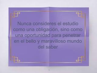 12
Nunca consideres el estudio
como una obligación, sino como
una oportunidad para penetrar
en el bello y maravilloso mundo
del saber
 